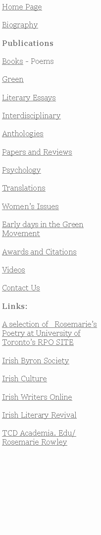 Text Box: Home PageBiographyPublicationsBooks - PoemsGreenLiterary EssaysInterdisciplinaryAnthologiesPapers and ReviewsPsychology TranslationsWomens IssuesEarly days in the Green MovementAwards and CitationsVideosContact UsLinks:A selection of   RosemariesPoetry at University of Torontos RPO SITE Irish Byron SocietyIrish CultureIrish Writers OnlineIrish Literary RevivalTCD Academia. Edu/Rosemarie Rowley