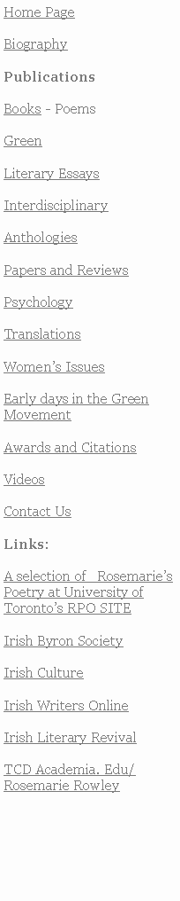 Text Box: Home PageBiographyPublicationsBooks - PoemsGreenLiterary EssaysInterdisciplinaryAnthologiesPapers and ReviewsPsychology TranslationsWomens IssuesEarly days in the Green MovementAwards and CitationsVideosContact UsLinks:A selection of   RosemariesPoetry at University of Torontos RPO SITE Irish Byron SocietyIrish CultureIrish Writers OnlineIrish Literary RevivalTCD Academia. Edu/Rosemarie Rowley