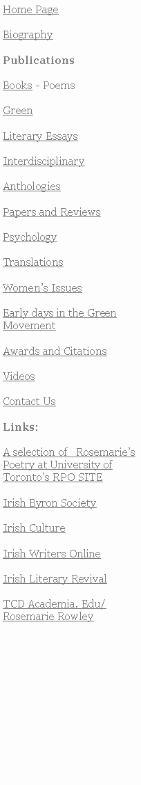 Text Box: Home PageBiographyPublicationsBooks - PoemsGreenLiterary EssaysInterdisciplinaryAnthologiesPapers and ReviewsPsychology TranslationsWomens IssuesEarly days in the Green MovementAwards and CitationsVideosContact UsLinks:A selection of   RosemariesPoetry at University of Torontos RPO SITE Irish Byron SocietyIrish CultureIrish Writers OnlineIrish Literary RevivalTCD Academia. Edu/Rosemarie Rowley