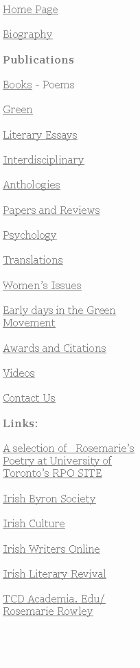 Text Box: Home PageBiographyPublicationsBooks - PoemsGreenLiterary EssaysInterdisciplinaryAnthologiesPapers and ReviewsPsychology TranslationsWomens IssuesEarly days in the Green MovementAwards and CitationsVideosContact UsLinks:A selection of   RosemariesPoetry at University of Torontos RPO SITE Irish Byron SocietyIrish CultureIrish Writers OnlineIrish Literary RevivalTCD Academia. Edu/Rosemarie Rowley